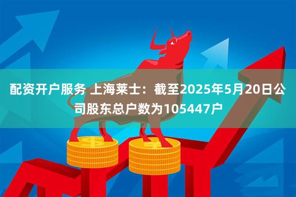 配资开户服务 上海莱士：截至2025年5月20日公司股东总户数为105447户