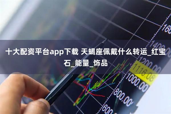 十大配资平台app下载 天蝎座佩戴什么转运_红宝石_能量_饰品