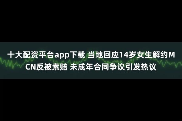 十大配资平台app下载 当地回应14岁女生解约MCN反被索赔 未成年合同争议引发热议