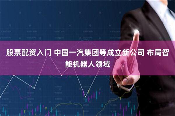 股票配资入门 中国一汽集团等成立新公司 布局智能机器人领域