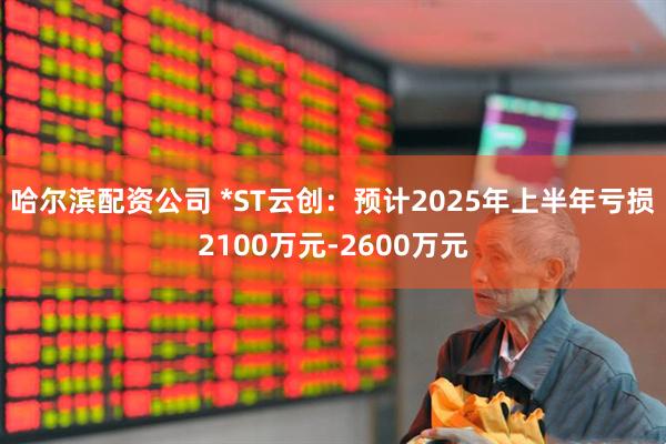 哈尔滨配资公司 *ST云创：预计2025年上半年亏损2100万元-2600万元