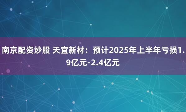 南京配资炒股 天宜新材：预计2025年上半年亏损1.9亿元-2.4亿元