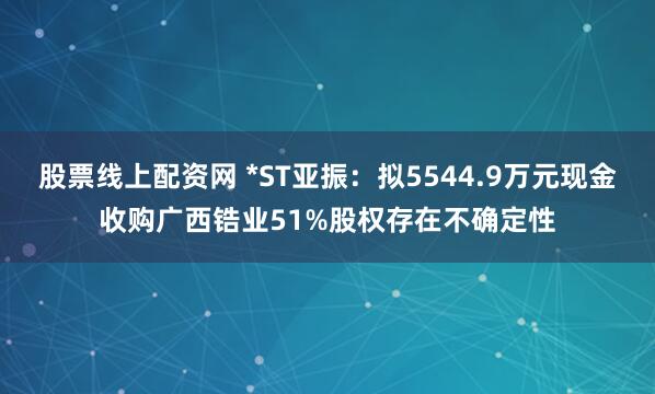 股票线上配资网 *ST亚振：拟5544.9万元现金收购广西锆业51%股权存在不确定性