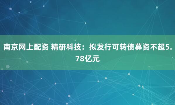 南京网上配资 精研科技：拟发行可转债募资不超5.78亿元