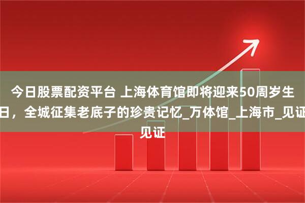 今日股票配资平台 上海体育馆即将迎来50周岁生日，全城征集老底子的珍贵记忆_万体馆_上海市_见证