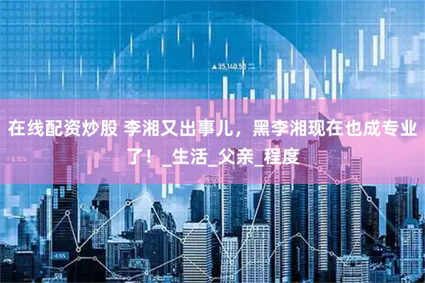 在线配资炒股 李湘又出事儿，黑李湘现在也成专业了！_生活_父亲_程度