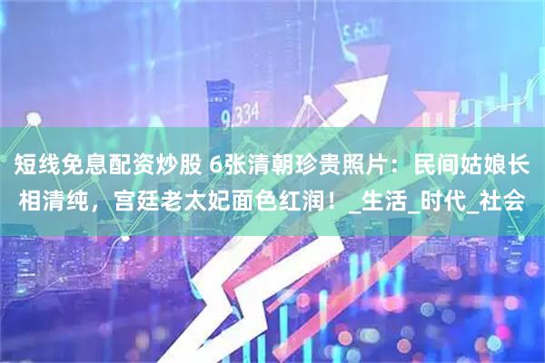 短线免息配资炒股 6张清朝珍贵照片：民间姑娘长相清纯，宫廷老太妃面色红润！_生活_时代_社会