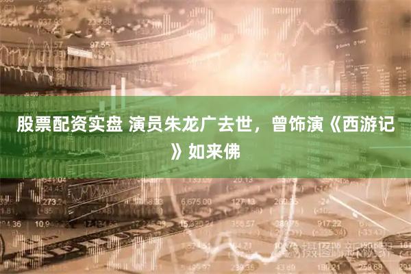 股票配资实盘 演员朱龙广去世，曾饰演《西游记》如来佛