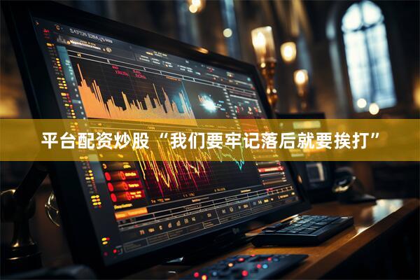 平台配资炒股 “我们要牢记落后就要挨打”