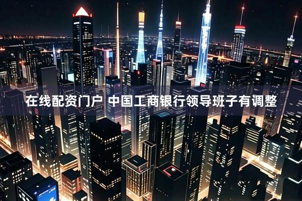 在线配资门户 中国工商银行领导班子有调整