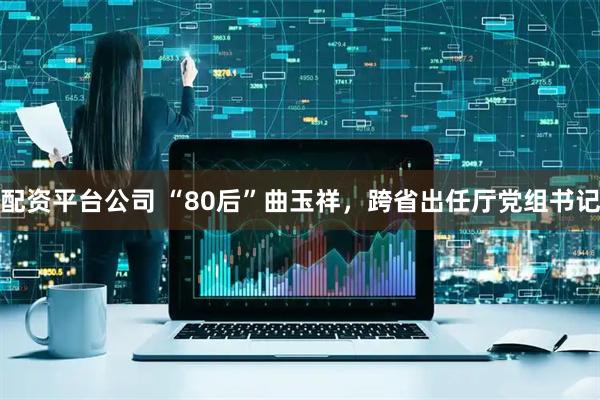 配资平台公司 “80后”曲玉祥，跨省出任厅党组书记
