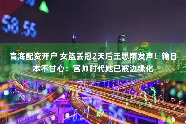 青海配资开户 女篮丢冠2天后王思雨发声！输日本不甘心：宫帅时代她已被边缘化