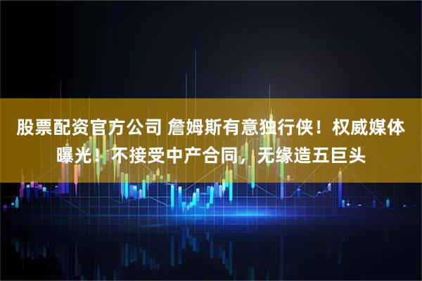 股票配资官方公司 詹姆斯有意独行侠！权威媒体曝光！不接受中产合同，无缘造五巨头