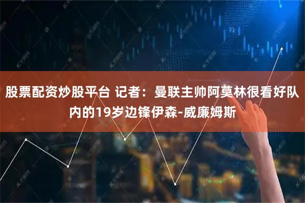 股票配资炒股平台 记者：曼联主帅阿莫林很看好队内的19岁边锋伊森-威廉姆斯