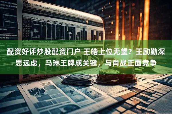 配资好评炒股配资门户 王皓上位无望？王励勤深思远虑，马琳王牌成关键，与肖战正面竞争