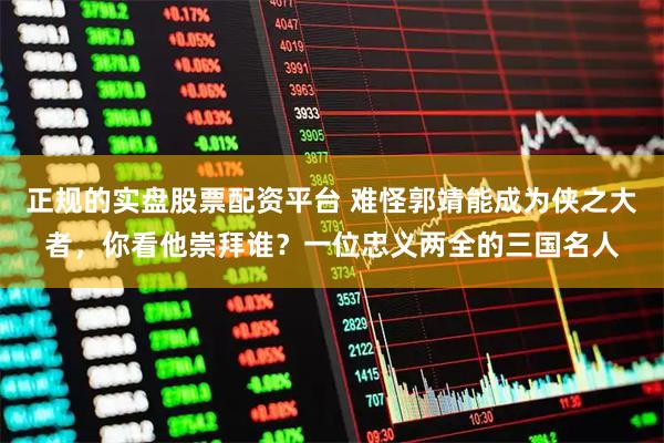 正规的实盘股票配资平台 难怪郭靖能成为侠之大者，你看他崇拜谁？一位忠义两全的三国名人