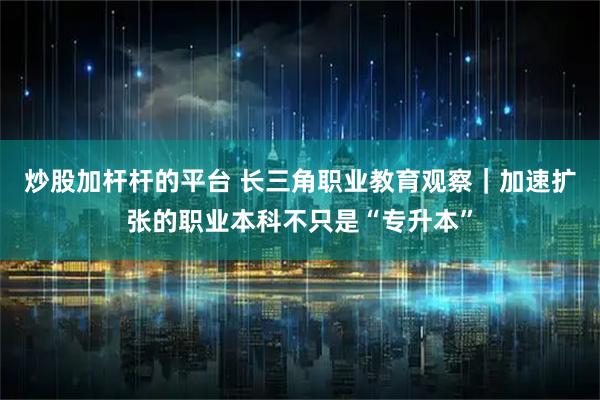炒股加杆杆的平台 长三角职业教育观察｜加速扩张的职业本科不只是“专升本”