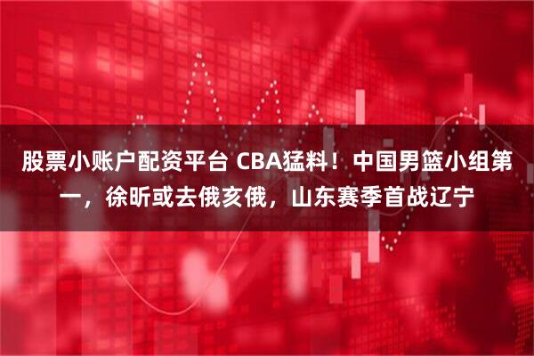 股票小账户配资平台 CBA猛料！中国男篮小组第一，徐昕或去俄亥俄，山东赛季首战辽宁
